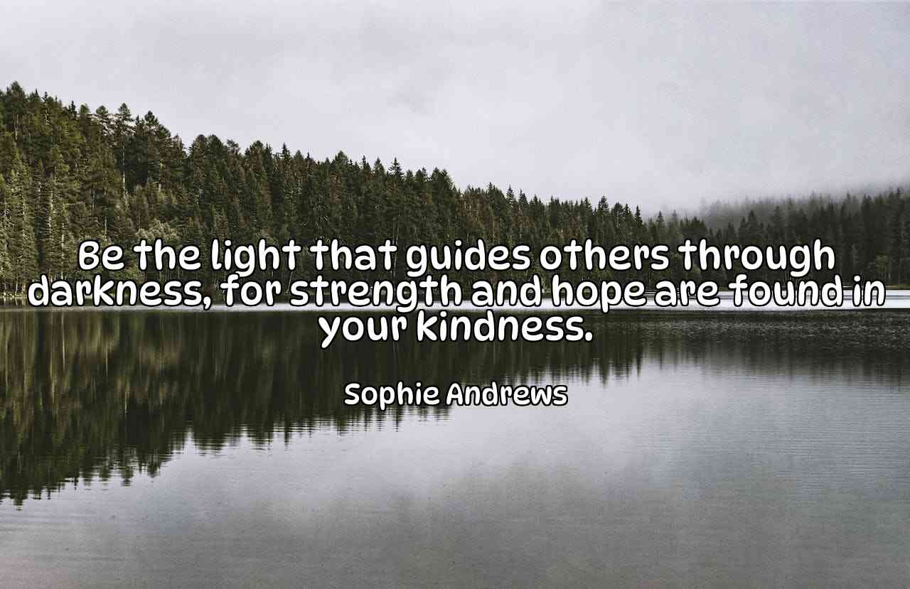 Be the light that guides others through darkness, for strength and hope are found in your kindness. - Sophie Andrews