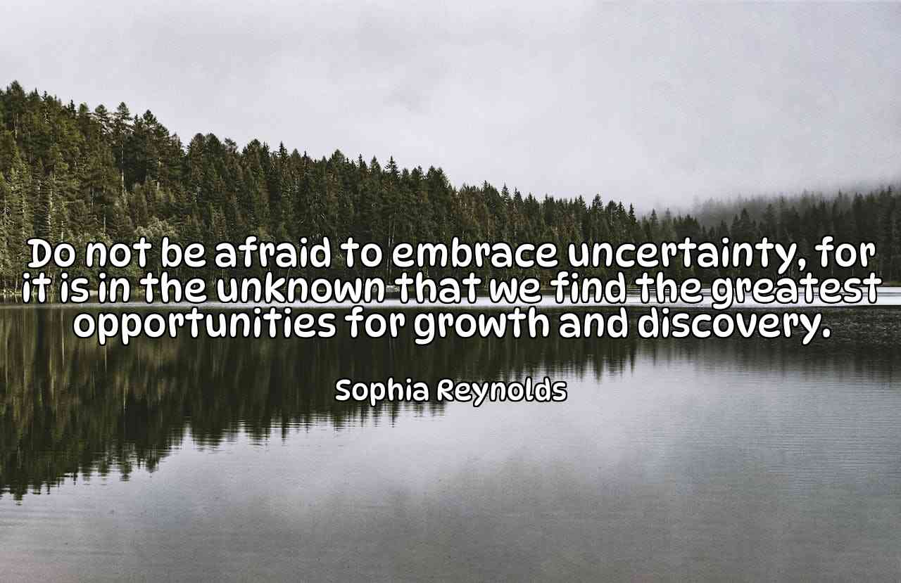 Do not be afraid to embrace uncertainty, for it is in the unknown that we find the greatest opportunities for growth and discovery. - Sophia Reynolds