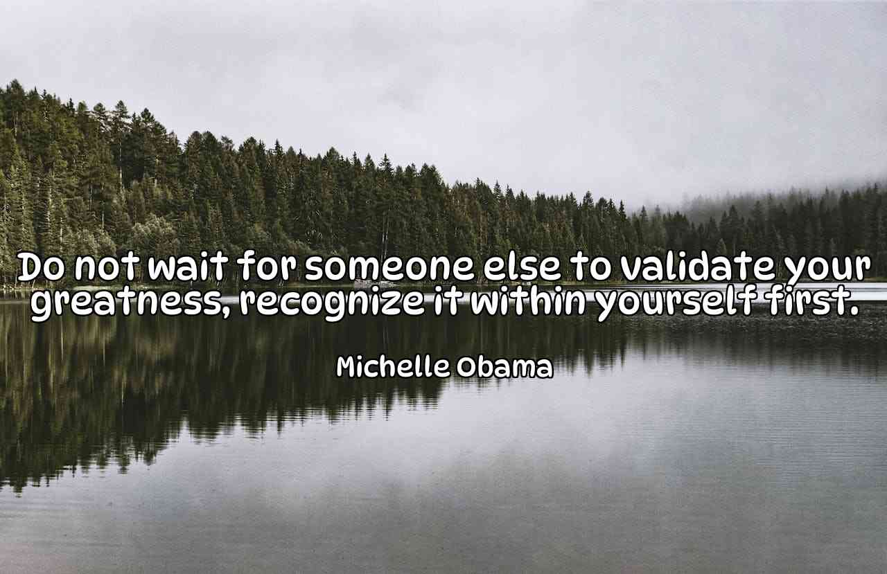 Do not wait for someone else to validate your greatness, recognize it within yourself first. - Michelle Obama