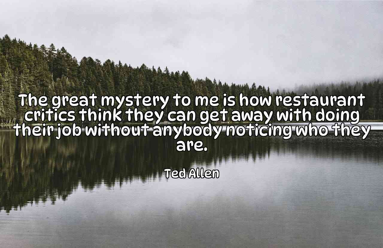 The great mystery to me is how restaurant critics think they can get away with doing their job without anybody noticing who they are. - Ted Allen