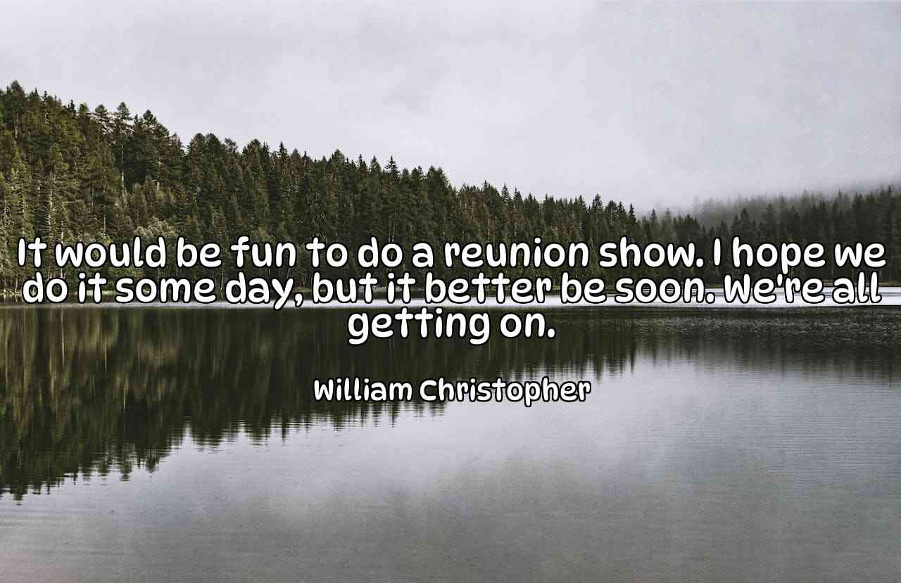 It would be fun to do a reunion show. I hope we do it some day, but it better be soon. We're all getting on. - William Christopher