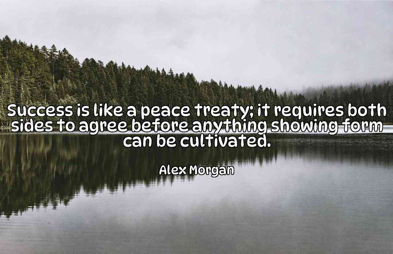 Success is like a peace treaty; it requires both sides to agree before anything showing form can be cultivated. - Alex Morgan