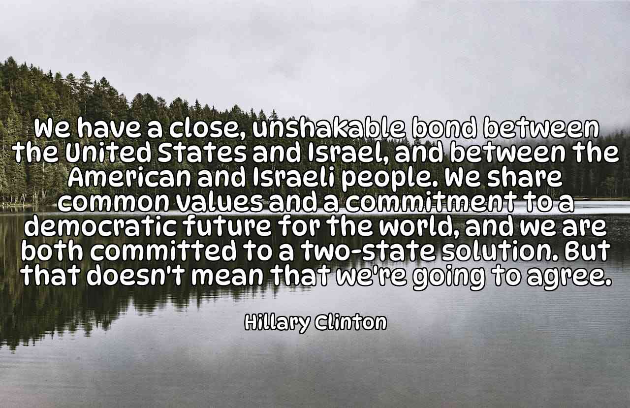 We have a close, unshakable bond between the United States and Israel, and between the American and Israeli people. We share common values and a commitment to a democratic future for the world, and we are both committed to a two-state solution. But that doesn't mean that we're going to agree. - Hillary Clinton