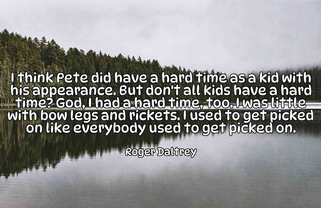 I think Pete did have a hard time as a kid with his appearance. But don't all kids have a hard time? God, I had a hard time, too. I was little with bow legs and rickets. I used to get picked on like everybody used to get picked on. - Roger Daltrey