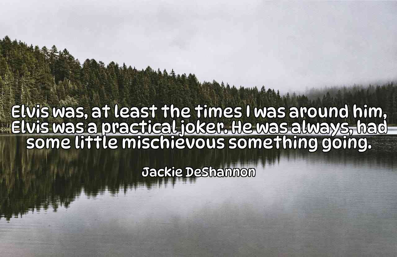 Elvis was, at least the times I was around him, Elvis was a practical joker. He was always, had some little mischievous something going. - Jackie DeShannon