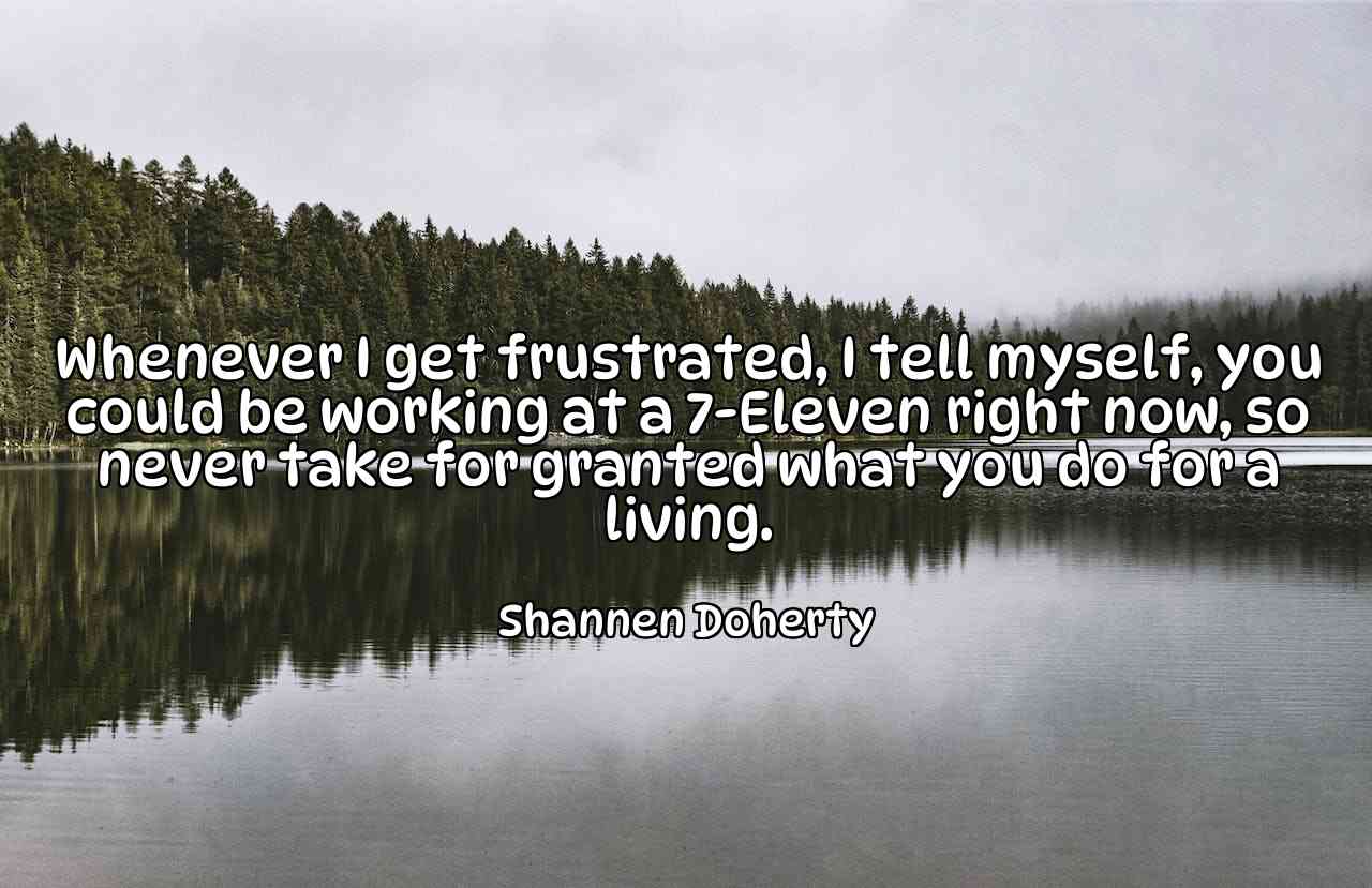 Whenever I get frustrated, I tell myself, you could be working at a 7-Eleven right now, so never take for granted what you do for a living. - Shannen Doherty