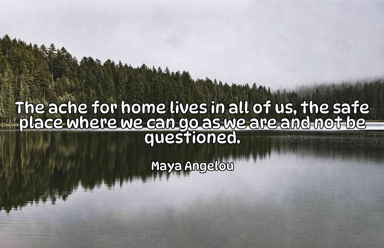 The ache for home lives in all of us, the safe place where we can go as we are and not be questioned. - Maya Angelou