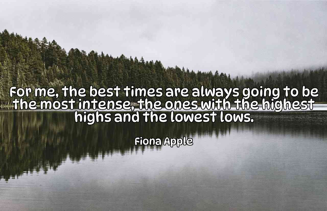 For me, the best times are always going to be the most intense, the ones with the highest highs and the lowest lows. - Fiona Apple