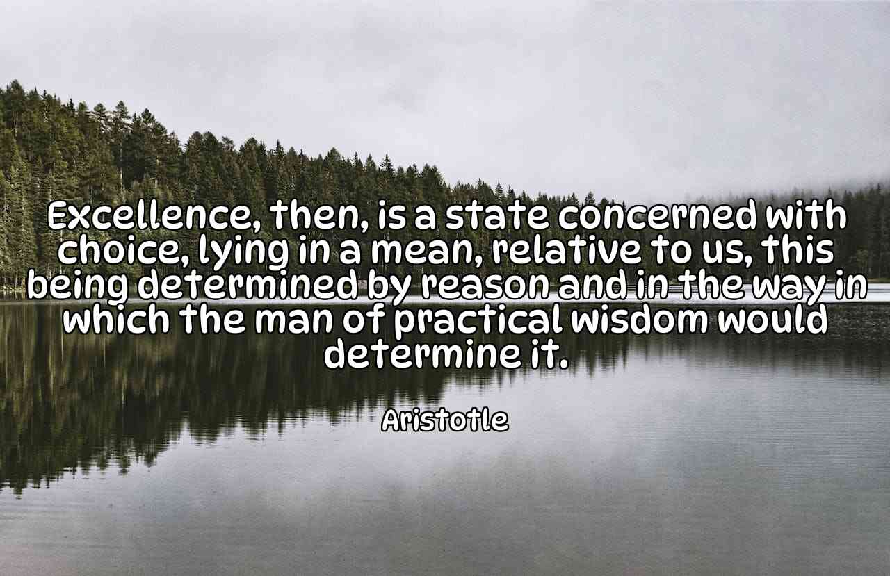 Excellence, then, is a state concerned with choice, lying in a mean, relative to us, this being determined by reason and in the way in which the man of practical wisdom would determine it. - Aristotle