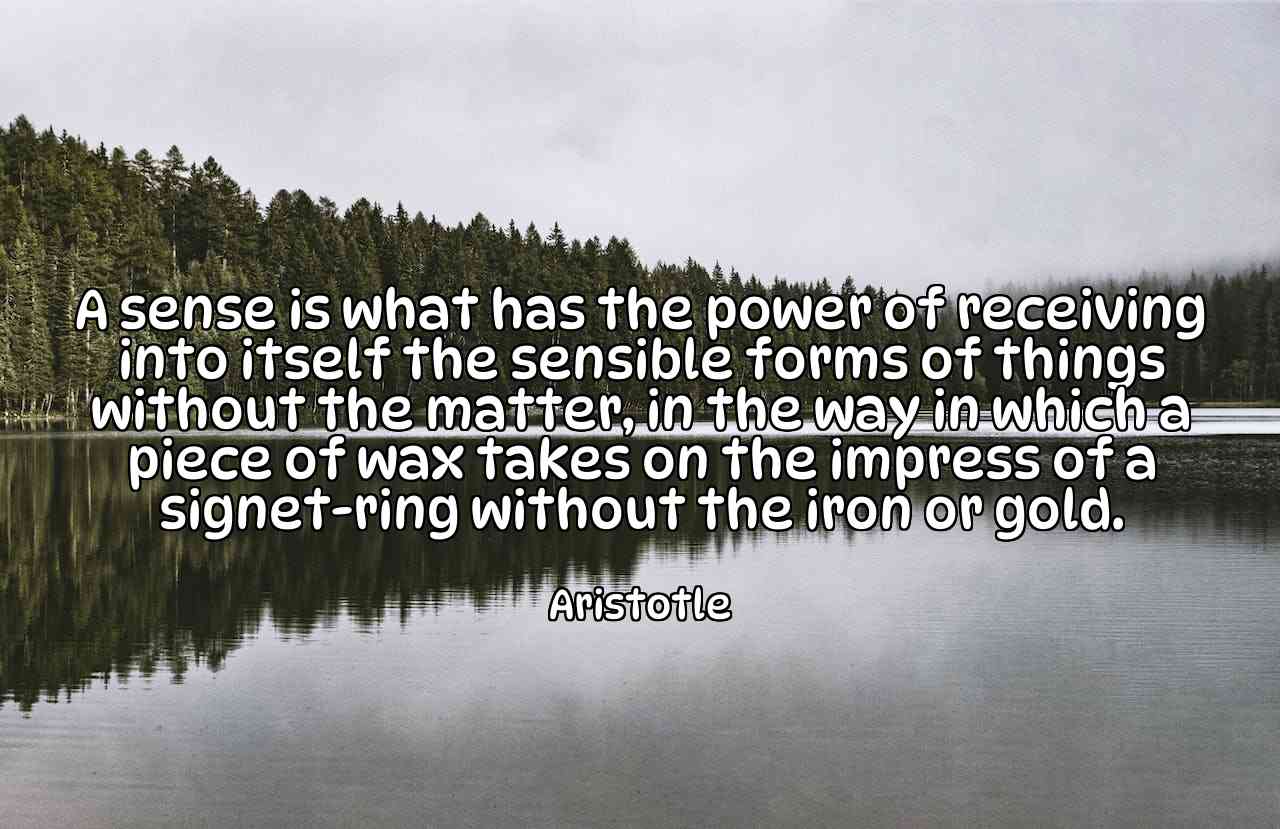 A sense is what has the power of receiving into itself the sensible forms of things without the matter, in the way in which a piece of wax takes on the impress of a signet-ring without the iron or gold. - Aristotle