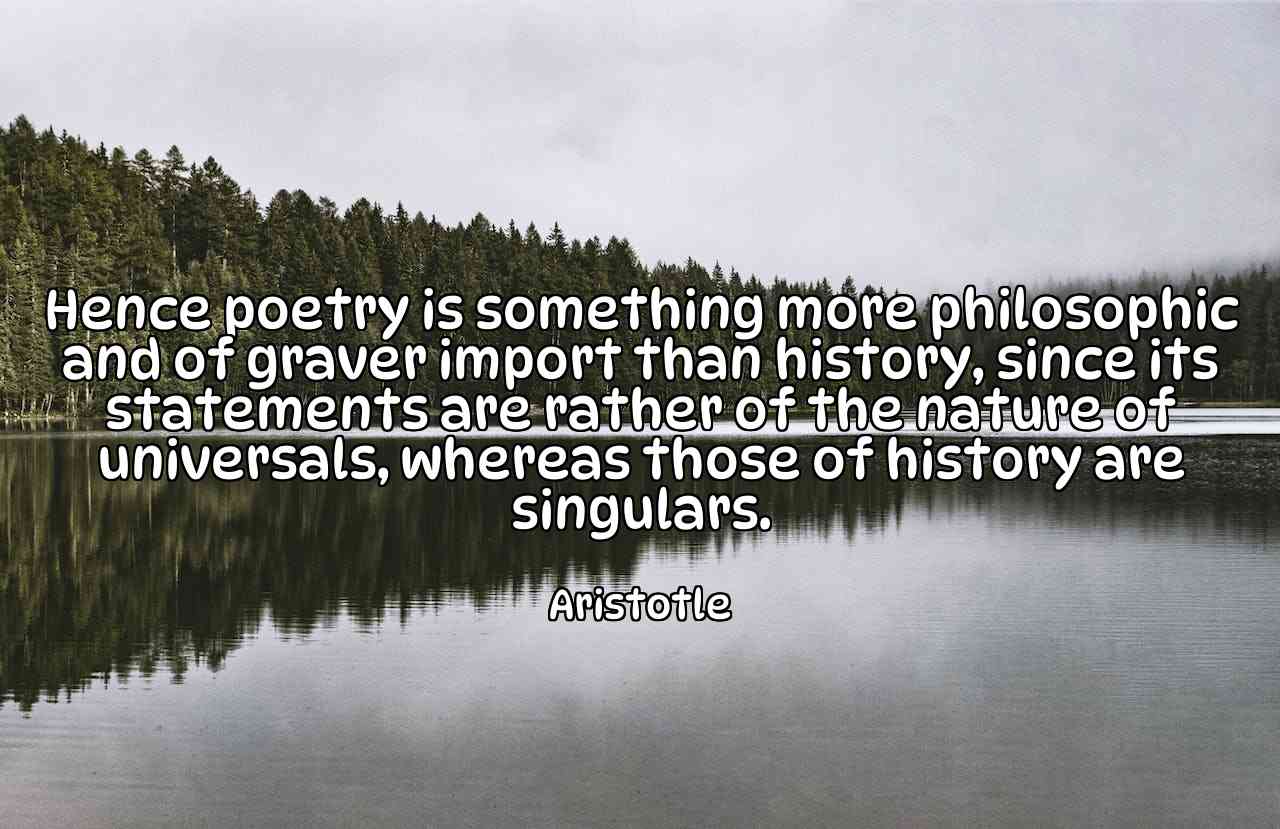 Hence poetry is something more philosophic and of graver import than history, since its statements are rather of the nature of universals, whereas those of history are singulars. - Aristotle