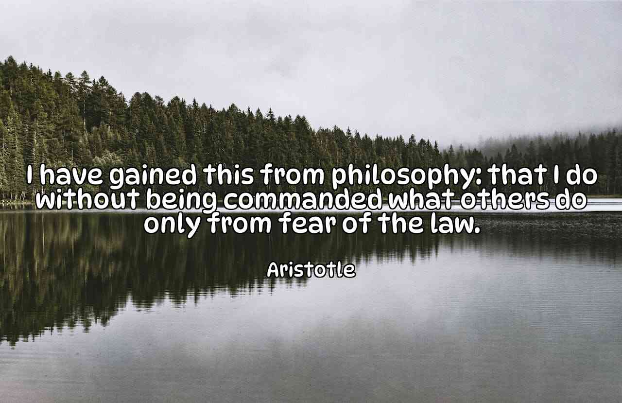 I have gained this from philosophy: that I do without being commanded what others do only from fear of the law. - Aristotle