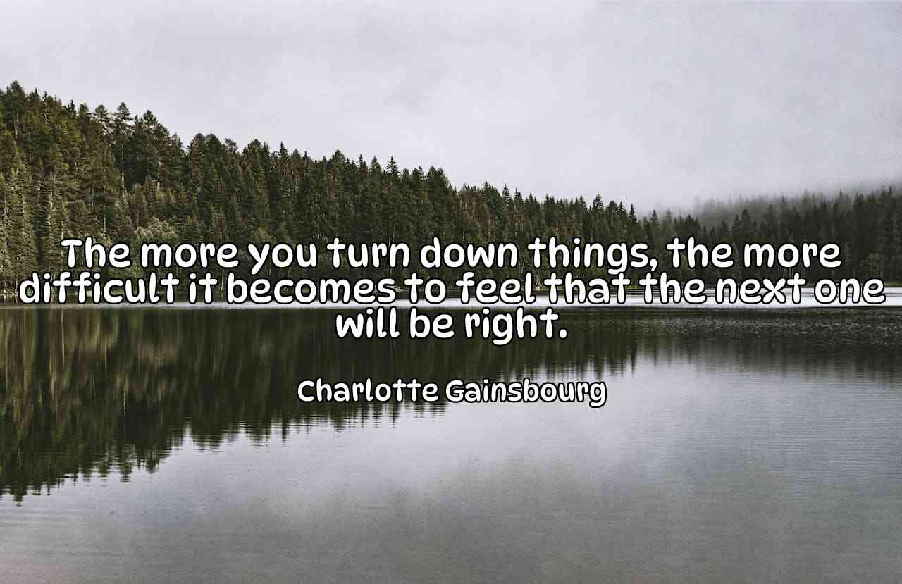 The more you turn down things, the more difficult it becomes to feel that the next one will be right. - Charlotte Gainsbourg