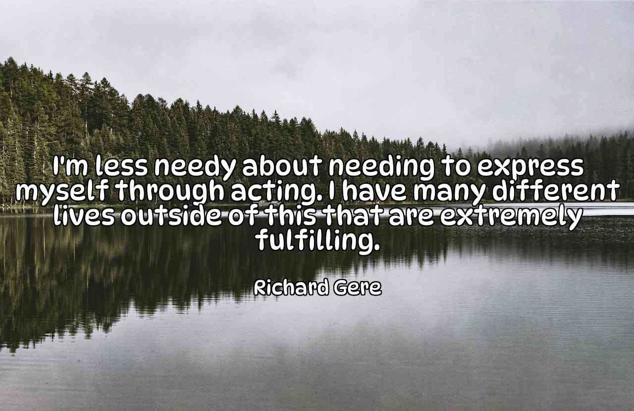 I'm less needy about needing to express myself through acting. I have many different lives outside of this that are extremely fulfilling. - Richard Gere