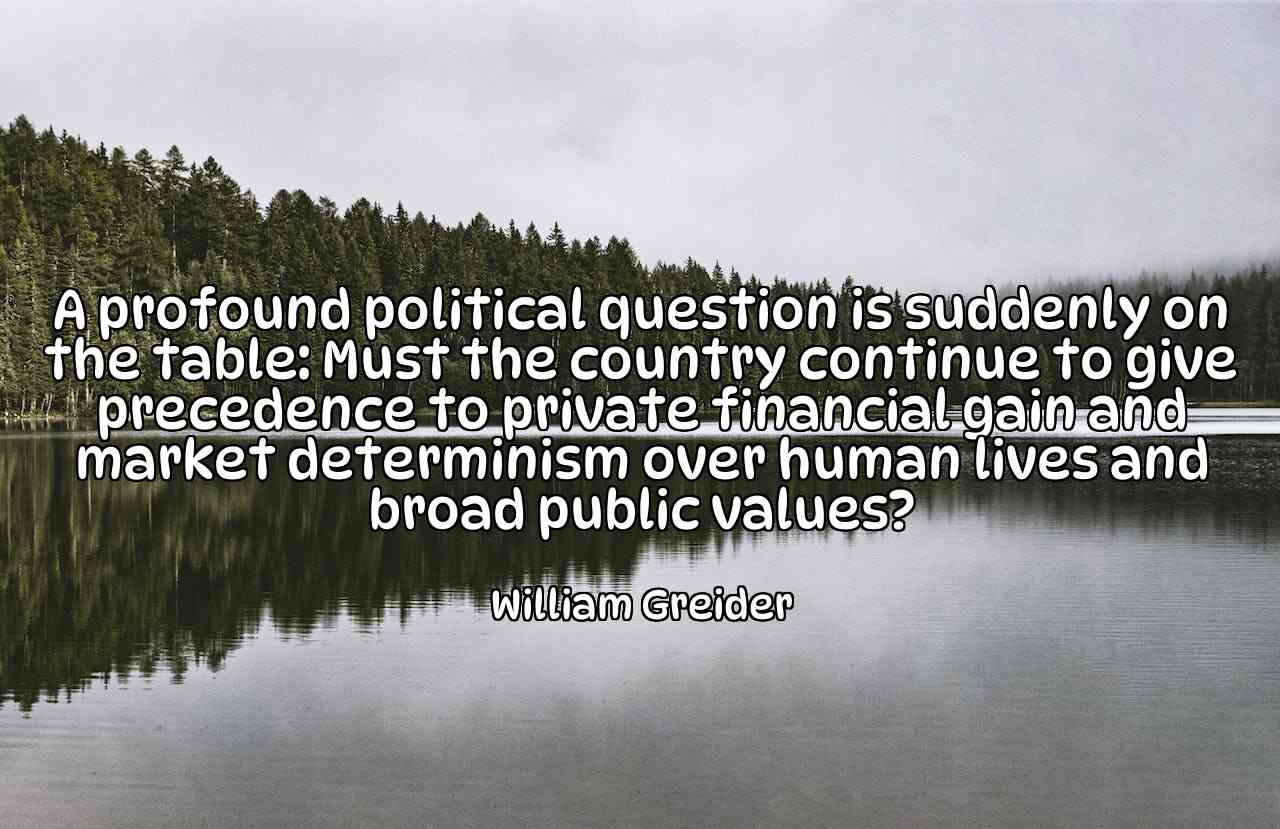 A profound political question is suddenly on the table: Must the country continue to give precedence to private financial gain and market determinism over human lives and broad public values? - William Greider