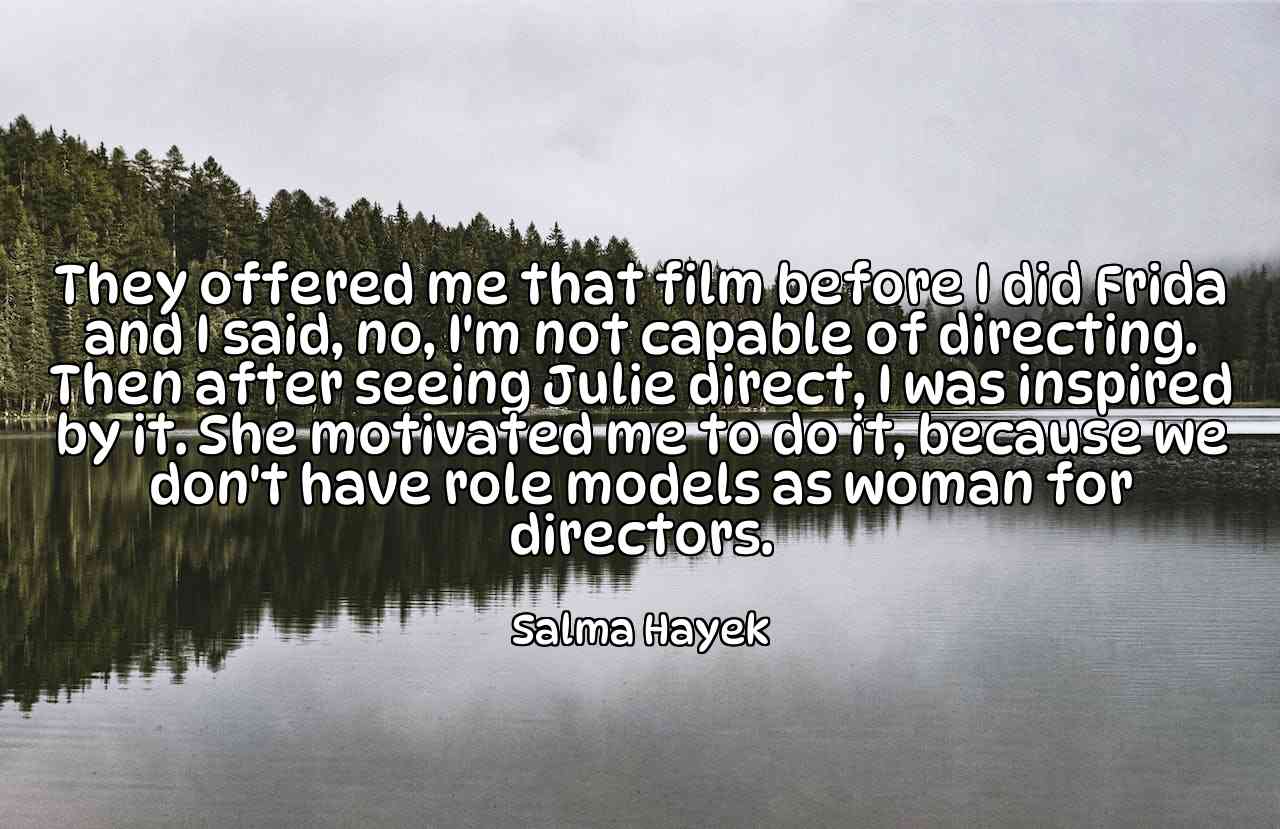 They offered me that film before I did Frida and I said, no, I'm not capable of directing. Then after seeing Julie direct, I was inspired by it. She motivated me to do it, because we don't have role models as woman for directors. - Salma Hayek