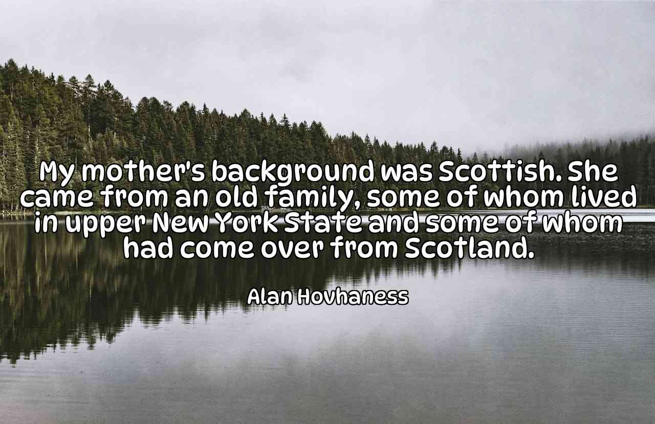 My mother's background was Scottish. She came from an old family, some of whom lived in upper New York State and some of whom had come over from Scotland. - Alan Hovhaness