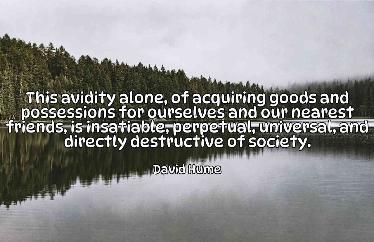 This avidity alone, of acquiring goods and possessions for ourselves and our nearest friends, is insatiable, perpetual, universal, and directly destructive of society. - David Hume