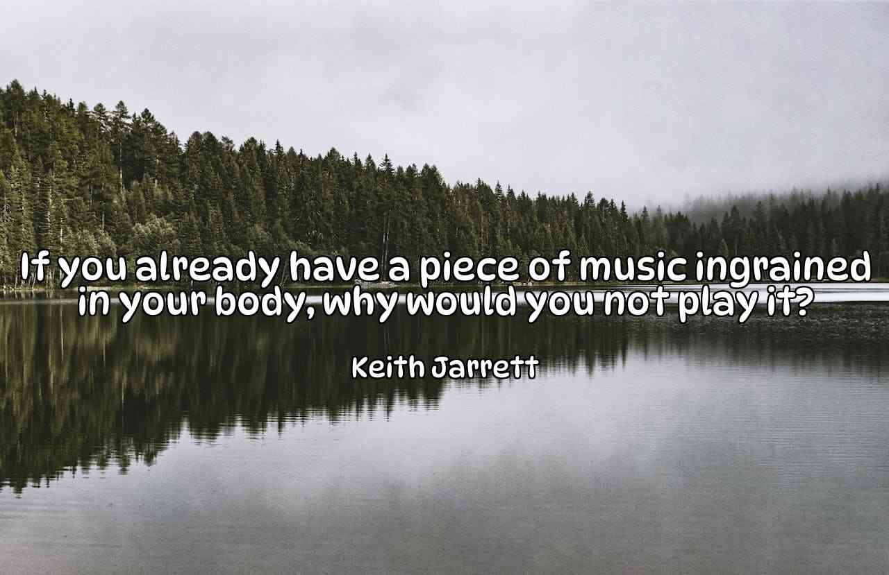 If you already have a piece of music ingrained in your body, why would you not play it? - Keith Jarrett