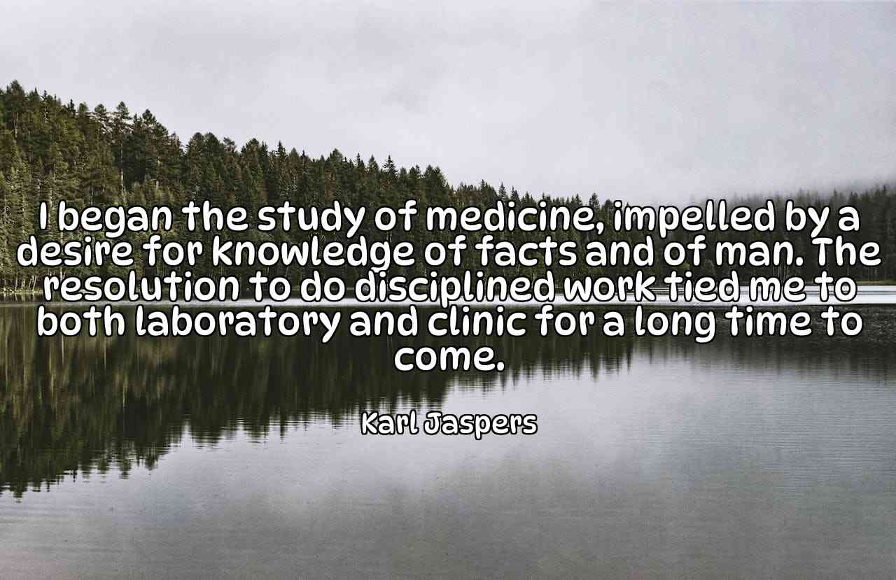 I began the study of medicine, impelled by a desire for knowledge of facts and of man. The resolution to do disciplined work tied me to both laboratory and clinic for a long time to come. - Karl Jaspers