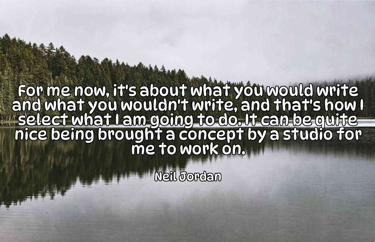 For me now, it's about what you would write and what you wouldn't write, and that's how I select what I am going to do. It can be quite nice being brought a concept by a studio for me to work on. - Neil Jordan