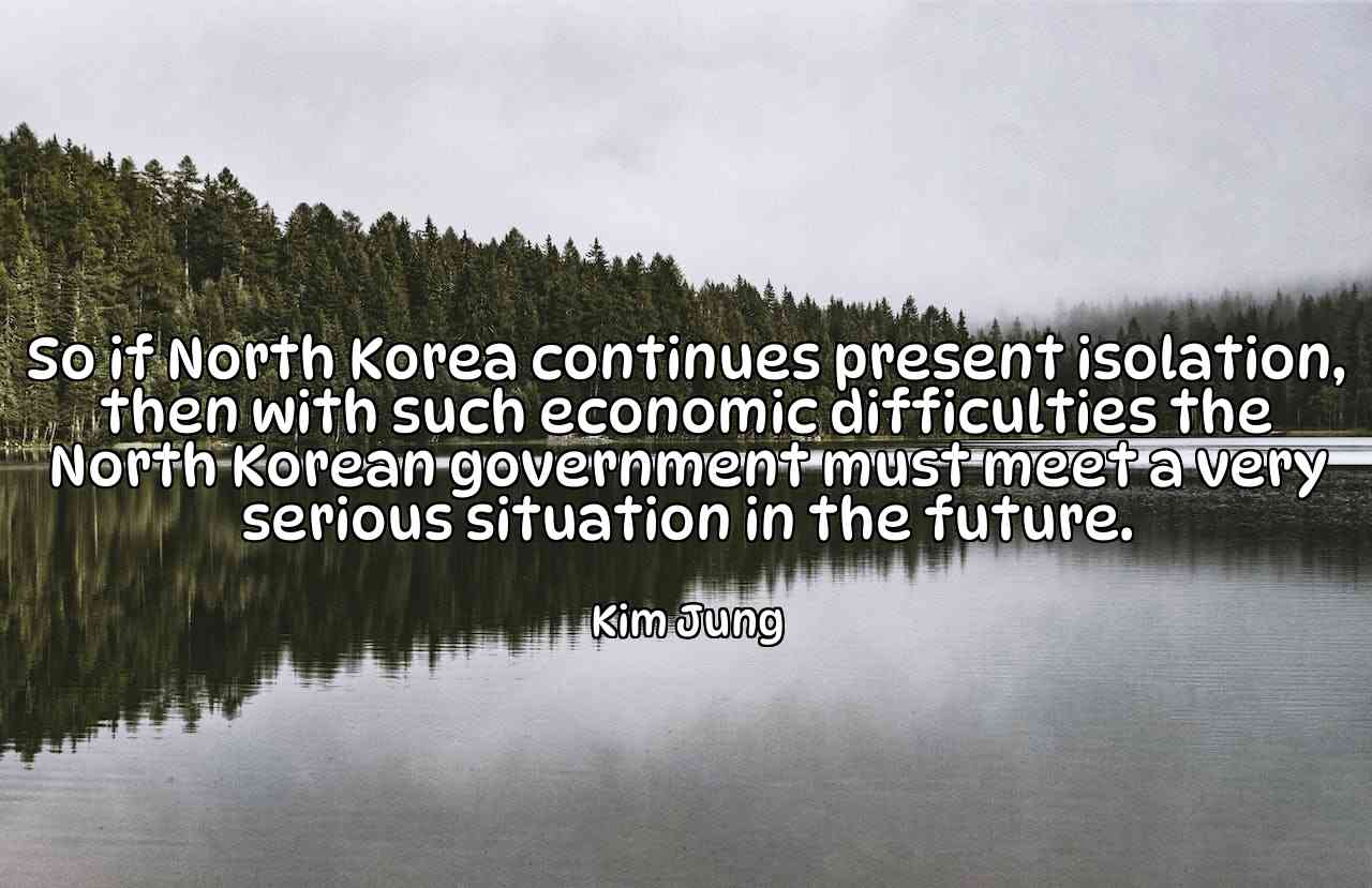 So if North Korea continues present isolation, then with such economic difficulties the North Korean government must meet a very serious situation in the future. - Kim Jung