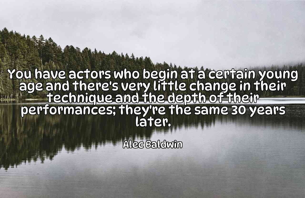 You have actors who begin at a certain young age and there's very little change in their technique and the depth of their performances; they're the same 30 years later. - Alec Baldwin