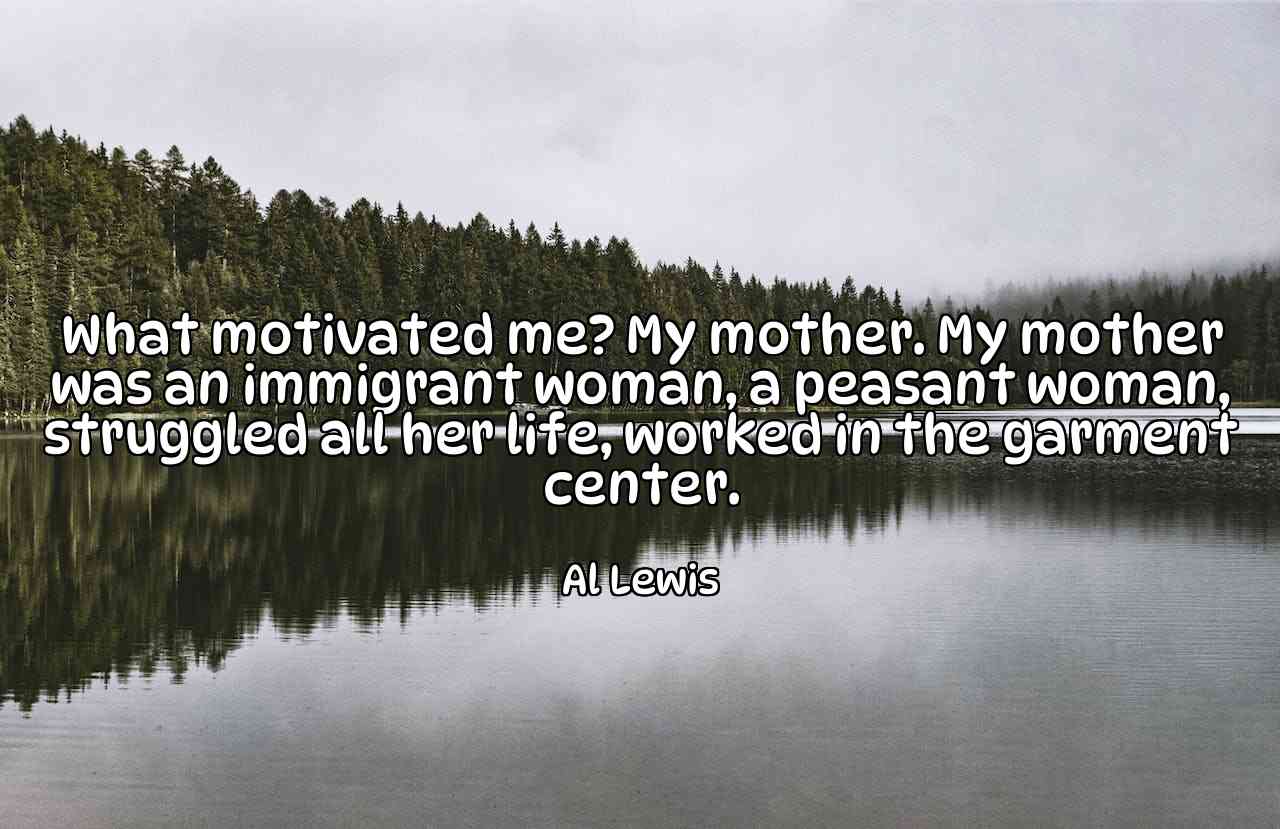 What motivated me? My mother. My mother was an immigrant woman, a peasant woman, struggled all her life, worked in the garment center. - Al Lewis