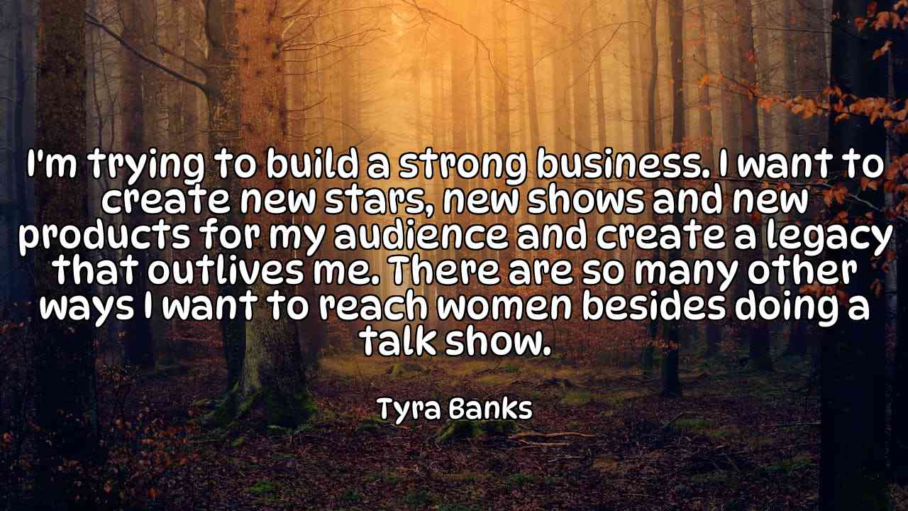 I'm trying to build a strong business. I want to create new stars, new shows and new products for my audience and create a legacy that outlives me. There are so many other ways I want to reach women besides doing a talk show. - Tyra Banks