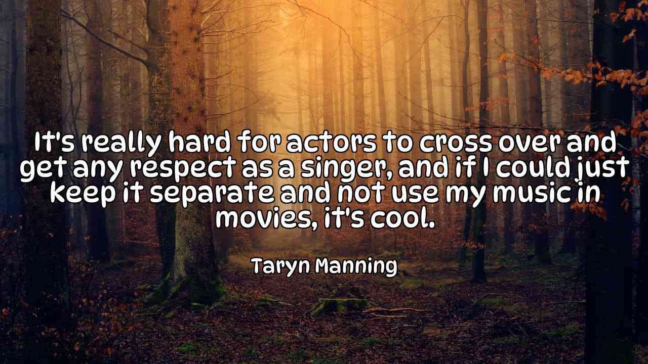 It's really hard for actors to cross over and get any respect as a singer, and if I could just keep it separate and not use my music in movies, it's cool. - Taryn Manning