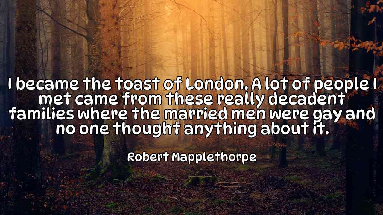 I became the toast of London. A lot of people I met came from these really decadent families where the married men were gay and no one thought anything about it. - Robert Mapplethorpe