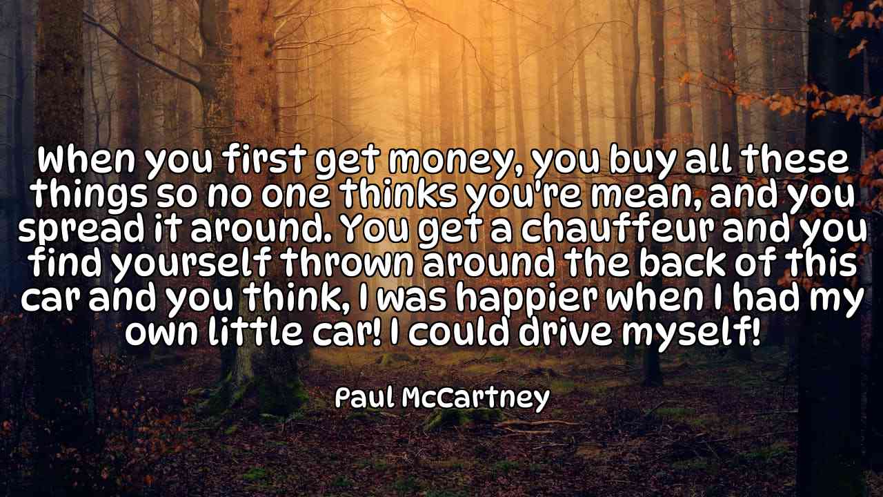 When you first get money, you buy all these things so no one thinks you're mean, and you spread it around. You get a chauffeur and you find yourself thrown around the back of this car and you think, I was happier when I had my own little car! I could drive myself! - Paul McCartney