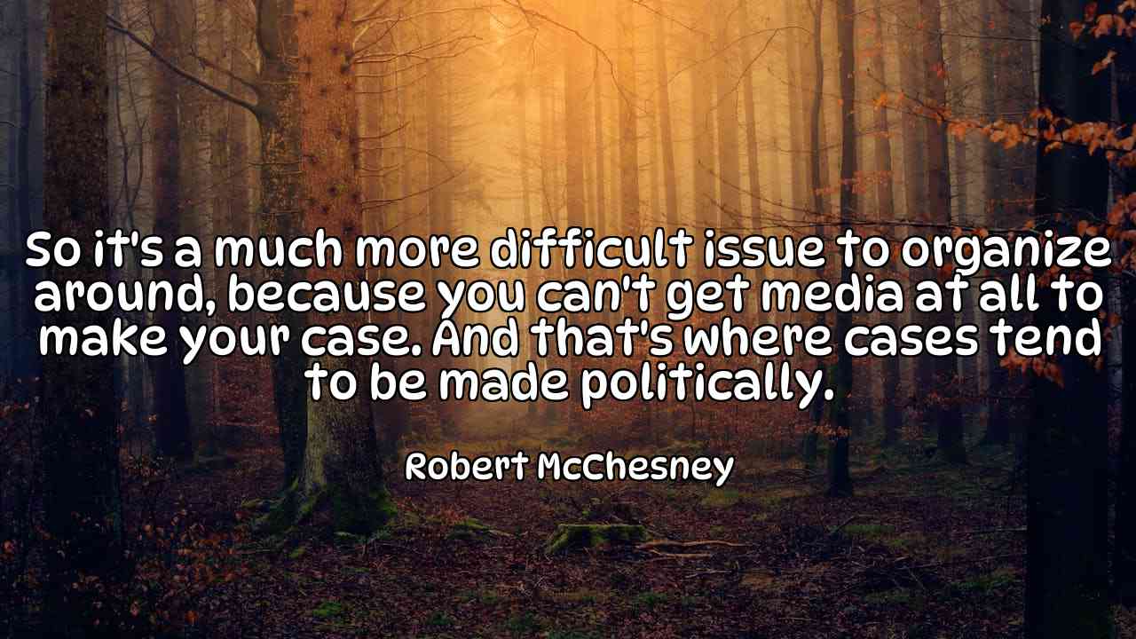 So it's a much more difficult issue to organize around, because you can't get media at all to make your case. And that's where cases tend to be made politically. - Robert McChesney