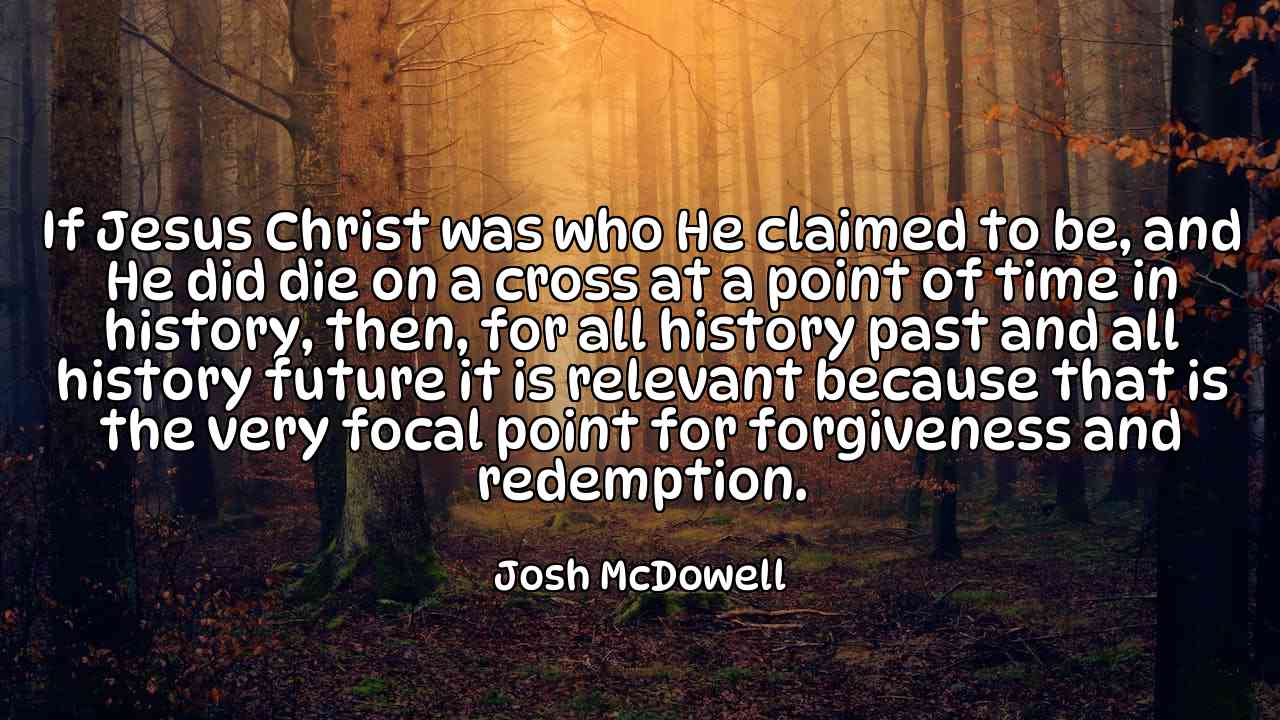 If Jesus Christ was who He claimed to be, and He did die on a cross at a point of time in history, then, for all history past and all history future it is relevant because that is the very focal point for forgiveness and redemption. - Josh McDowell