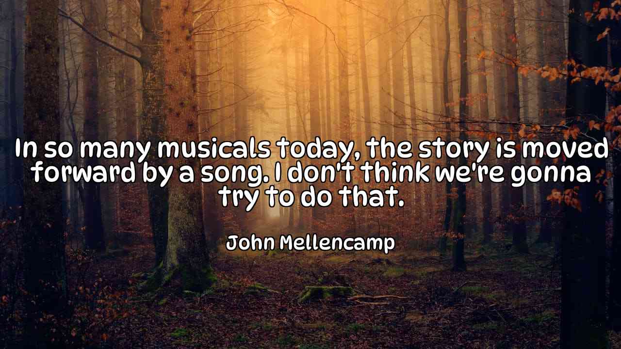 In so many musicals today, the story is moved forward by a song. I don't think we're gonna try to do that. - John Mellencamp