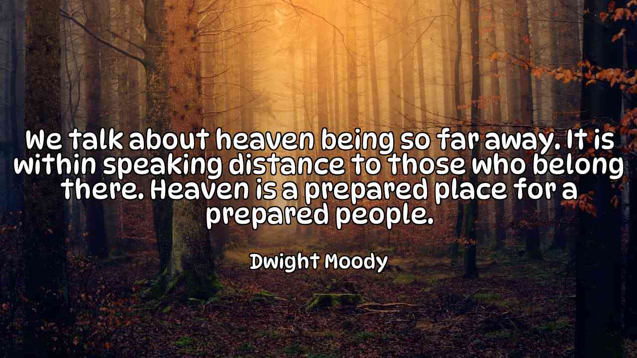 We talk about heaven being so far away. It is within speaking distance to those who belong there. Heaven is a prepared place for a prepared people. - Dwight Moody