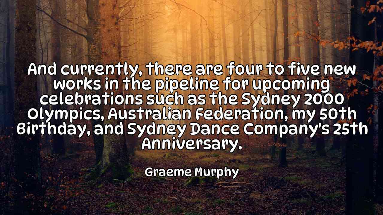 And currently, there are four to five new works in the pipeline for upcoming celebrations such as the Sydney 2000 Olympics, Australian Federation, my 50th Birthday, and Sydney Dance Company's 25th Anniversary. - Graeme Murphy