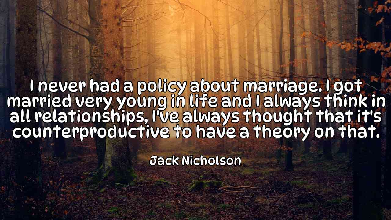 I never had a policy about marriage. I got married very young in life and I always think in all relationships, I've always thought that it's counterproductive to have a theory on that. - Jack Nicholson