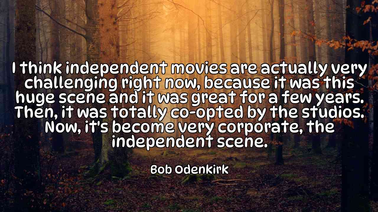 I think independent movies are actually very challenging right now, because it was this huge scene and it was great for a few years. Then, it was totally co-opted by the studios. Now, it's become very corporate, the independent scene. - Bob Odenkirk