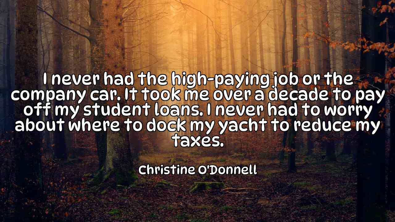 I never had the high-paying job or the company car. It took me over a decade to pay off my student loans. I never had to worry about where to dock my yacht to reduce my taxes. - Christine O'Donnell