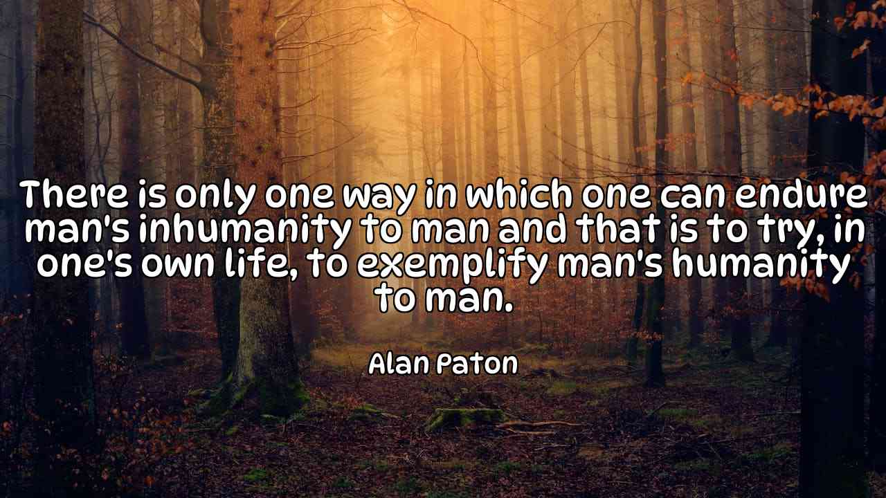 There is only one way in which one can endure man's inhumanity to man and that is to try, in one's own life, to exemplify man's humanity to man. - Alan Paton