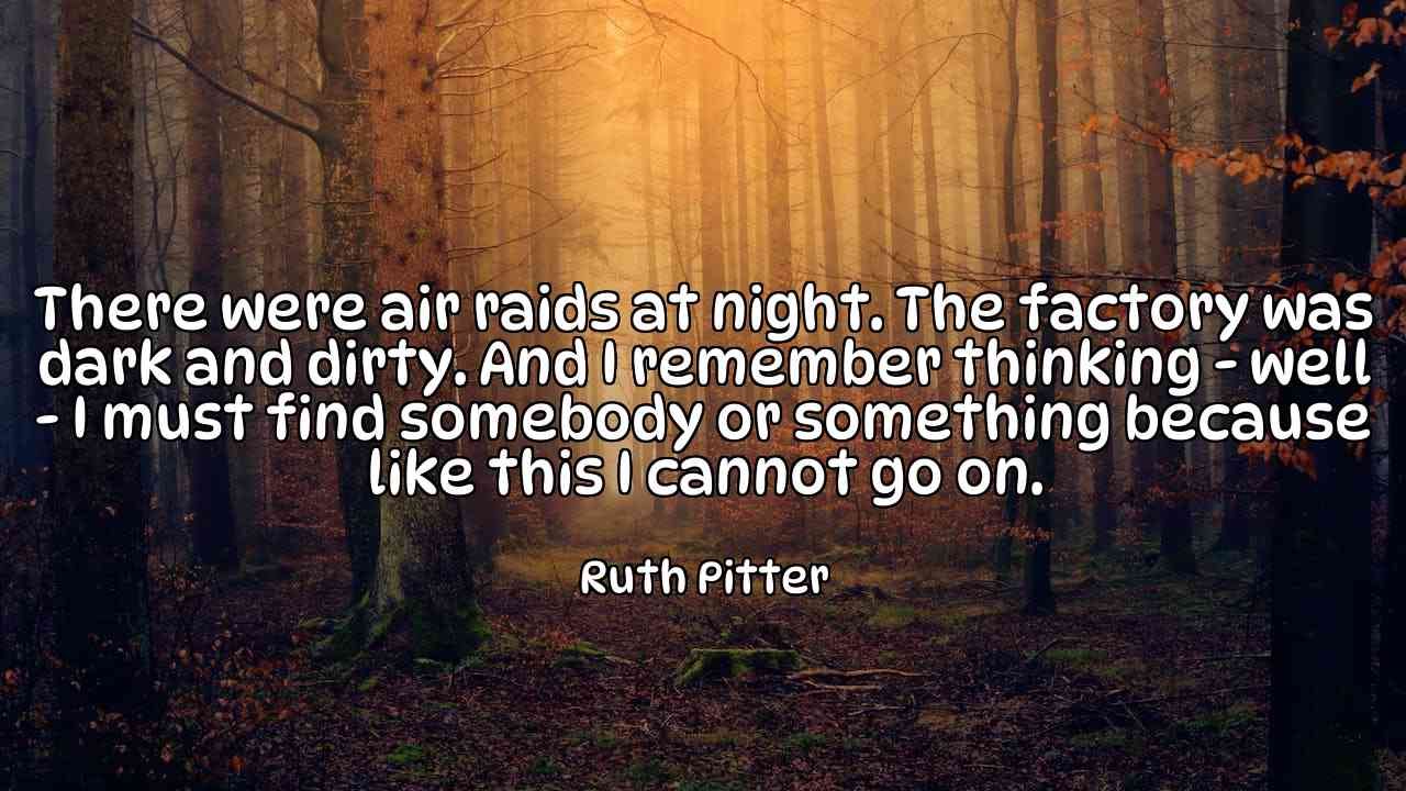 There were air raids at night. The factory was dark and dirty. And I remember thinking - well - I must find somebody or something because like this I cannot go on. - Ruth Pitter