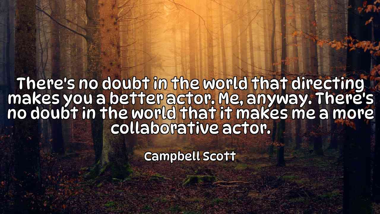 There's no doubt in the world that directing makes you a better actor. Me, anyway. There's no doubt in the world that it makes me a more collaborative actor. - Campbell Scott