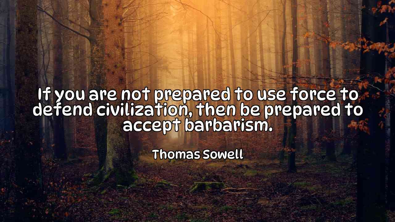 If you are not prepared to use force to defend civilization, then be prepared to accept barbarism. - Thomas Sowell