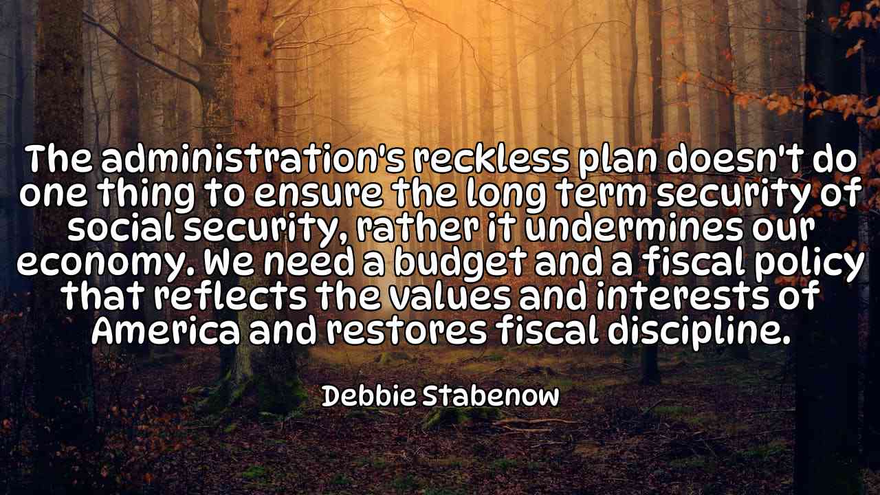 The administration's reckless plan doesn't do one thing to ensure the long term security of social security, rather it undermines our economy. We need a budget and a fiscal policy that reflects the values and interests of America and restores fiscal discipline. - Debbie Stabenow