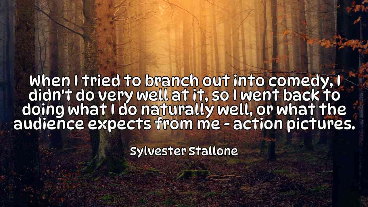 When I tried to branch out into comedy, I didn't do very well at it, so I went back to doing what I do naturally well, or what the audience expects from me - action pictures. - Sylvester Stallone