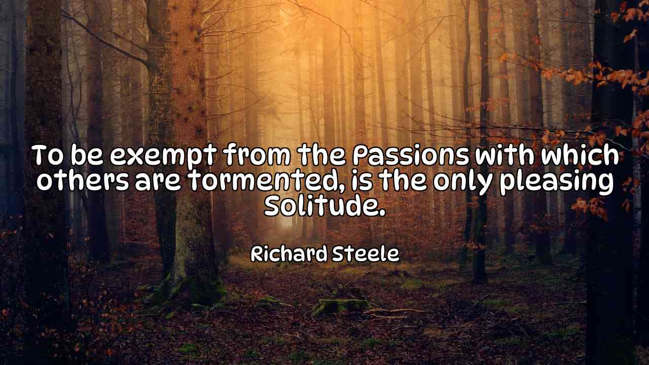 To be exempt from the Passions with which others are tormented, is the only pleasing Solitude. - Richard Steele