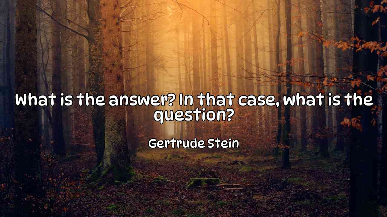 What is the answer? In that case, what is the question? - Gertrude Stein