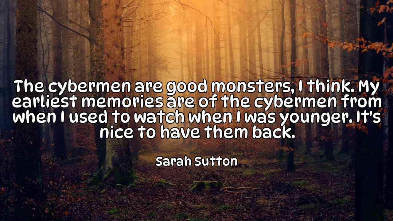 The cybermen are good monsters, I think. My earliest memories are of the cybermen from when I used to watch when I was younger. It's nice to have them back. - Sarah Sutton