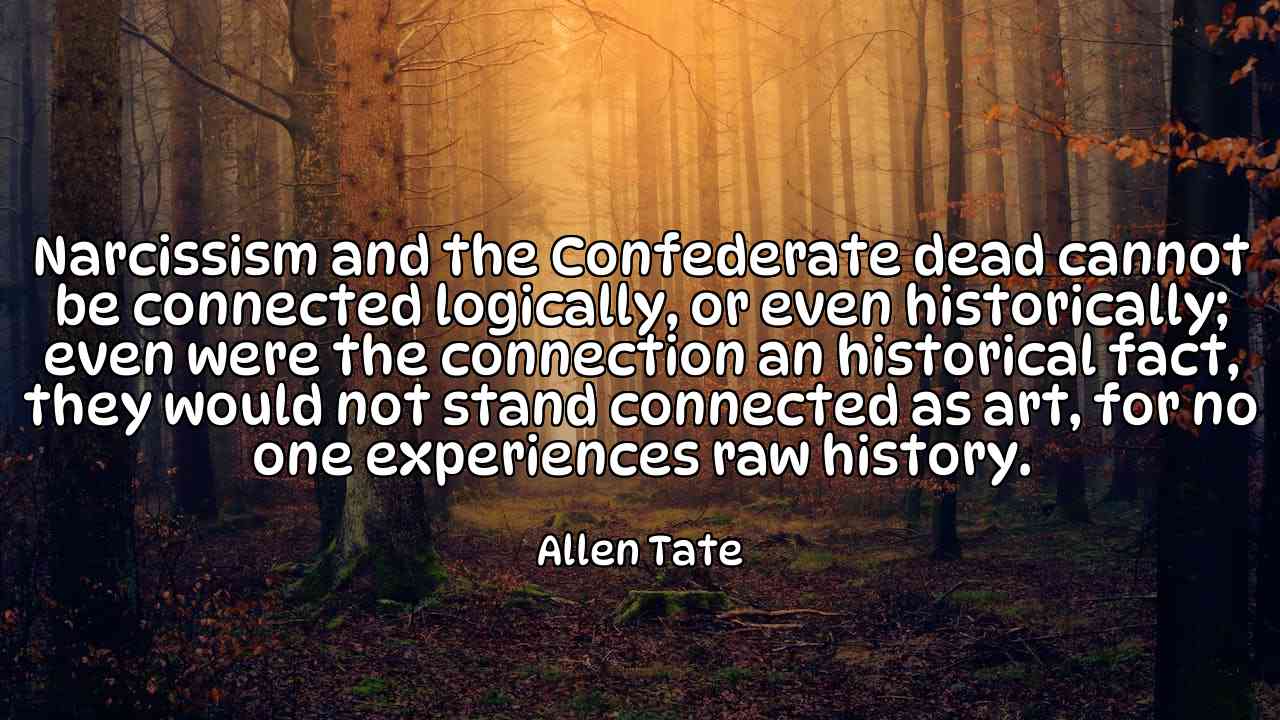 Narcissism and the Confederate dead cannot be connected logically, or even historically; even were the connection an historical fact, they would not stand connected as art, for no one experiences raw history. - Allen Tate